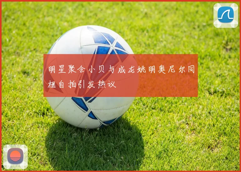 明星聚会小贝与成龙姚明奥尼尔同框自拍引发热议