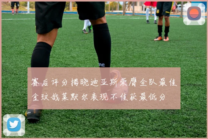赛后评分揭晓迪亚斯荣膺全队最佳金玟哉莱默尔表现不佳获最低分