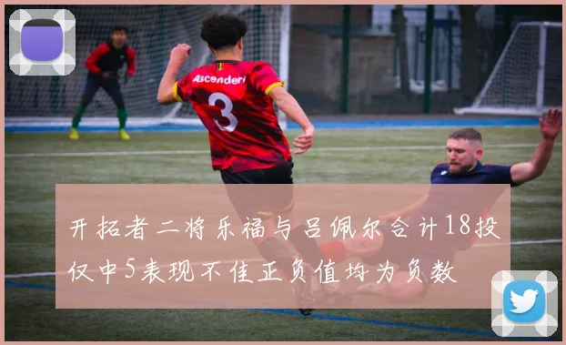 开拓者二将乐福与吕佩尔合计18投仅中5表现不佳正负值均为负数