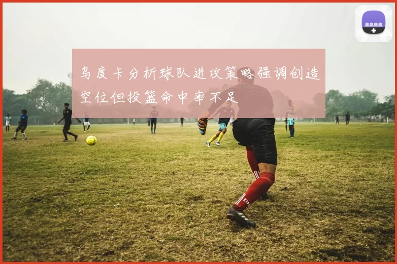 乌度卡分析球队进攻策略强调创造空位但投篮命中率不足