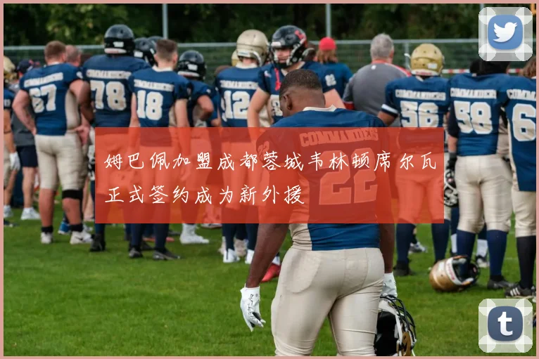 姆巴佩加盟成都蓉城韦林顿席尔瓦正式签约成为新外援