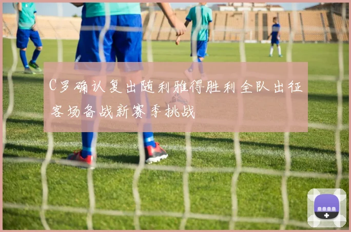 C罗确认复出随利雅得胜利全队出征客场备战新赛季挑战