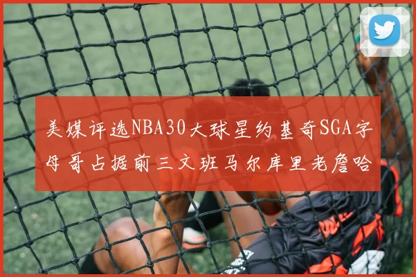 美媒评选NBA30大球星约基奇SGA字母哥占据前三文班马尔库里老詹哈登排名揭晓