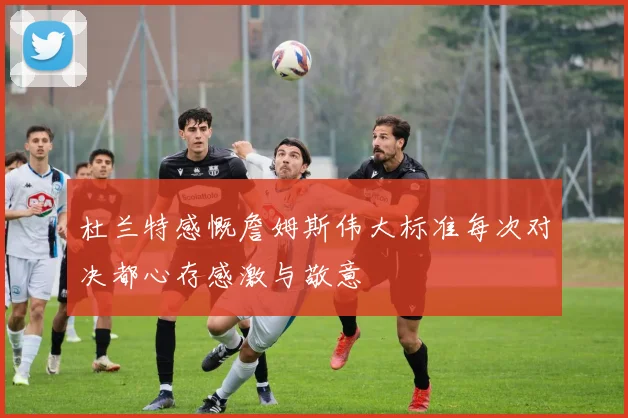 杜兰特感慨詹姆斯伟大标准每次对决都心存感激与敬意