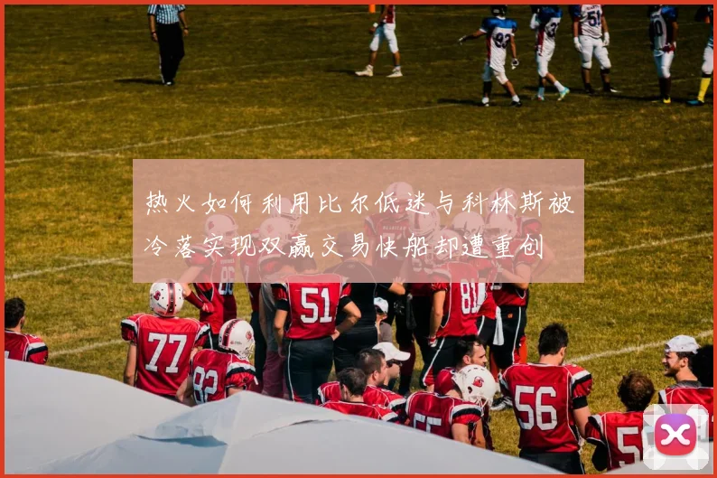 热火如何利用比尔低迷与科林斯被冷落实现双赢交易快船却遭重创