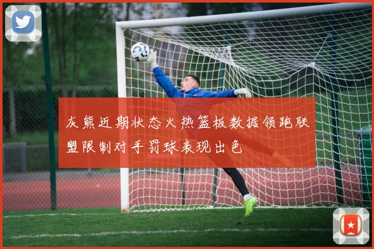 灰熊近期状态火热篮板数据领跑联盟限制对手罚球表现出色