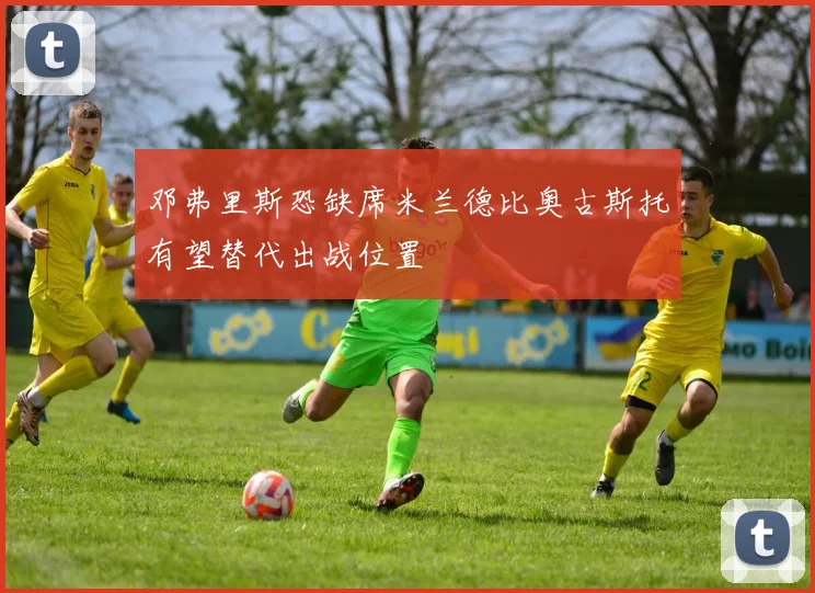 邓弗里斯恐缺席米兰德比奥古斯托有望替代出战位置