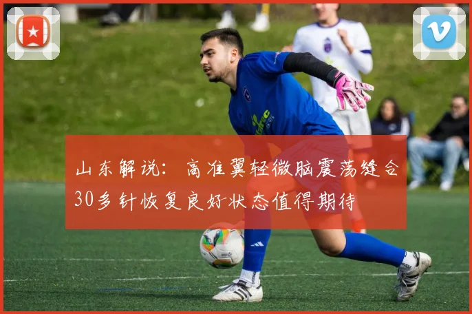山东解说：高准翼轻微脑震荡缝合30多针恢复良好状态值得期待