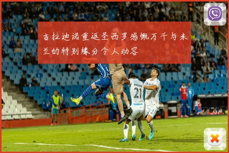 吉拉迪诺重返圣西罗感慨万千与米兰的特别缘分令人动容