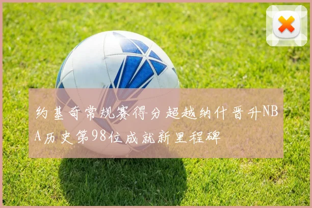 约基奇常规赛得分超越纳什晋升NBA历史第98位成就新里程碑
