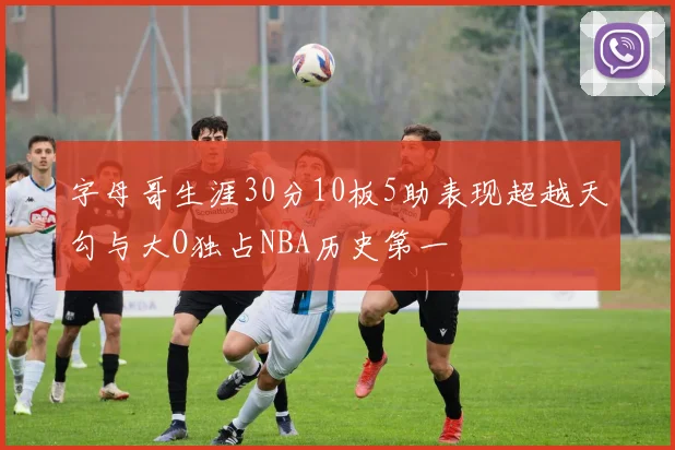 字母哥生涯30分10板5助表现超越天勾与大O独占NBA历史第一