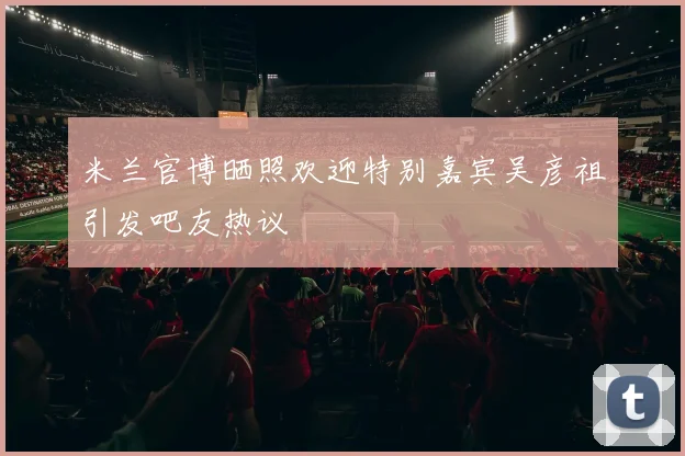 米兰官博晒照欢迎特别嘉宾吴彦祖引发吧友热议