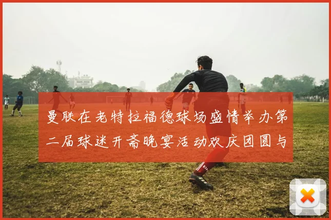 曼联在老特拉福德球场盛情举办第二届球迷开斋晚宴活动欢庆团圆与友谊