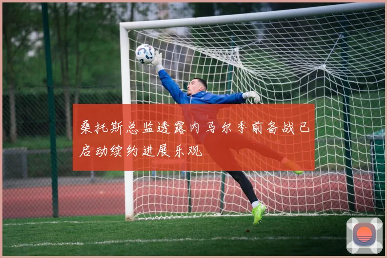 桑托斯总监透露内马尔季前备战已启动续约进展乐观