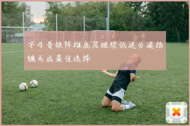 字母哥缺阵雄鹿若继续低迷分道扬镳或成最佳选择