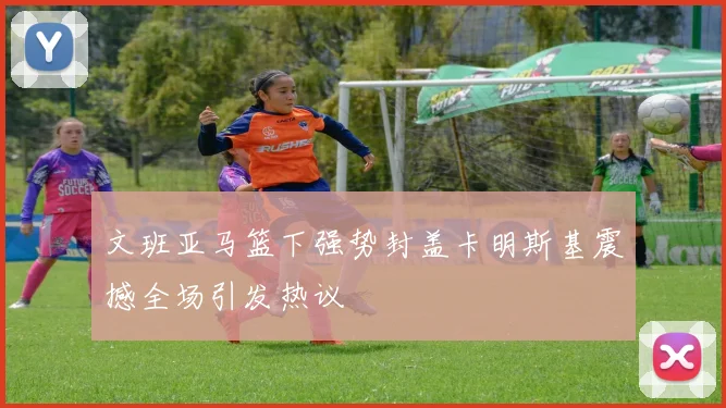 文班亚马篮下强势封盖卡明斯基震撼全场引发热议