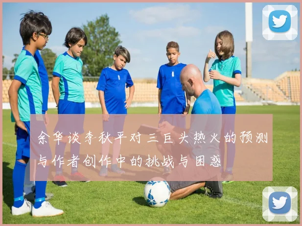 余华谈李秋平对三巨头热火的预测与作者创作中的挑战与困惑