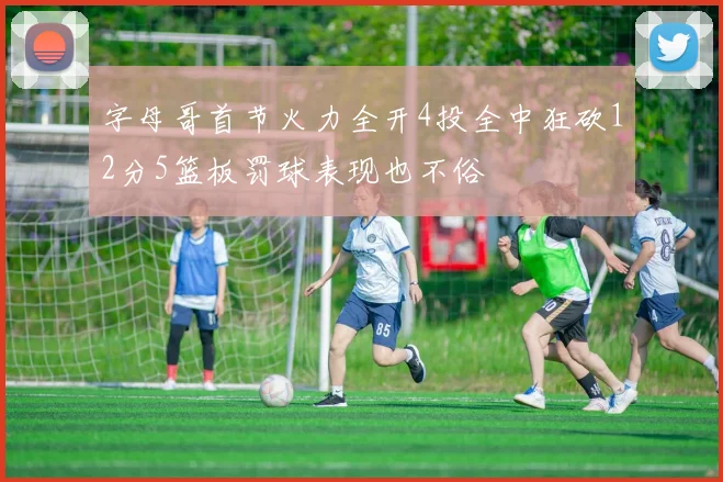 字母哥首节火力全开4投全中狂砍12分5篮板罚球表现也不俗
