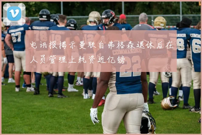 电讯报揭示曼联自弗格森退休后在人员管理上耗资近亿镑